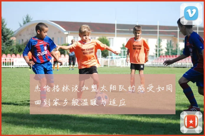 杰伦格林谈加盟太阳队的感受如同回到家乡般温暖与适应