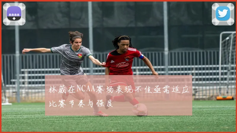 林葳在NCAA赛场表现不佳亟需适应比赛节奏与强度