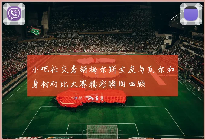 小吧社交秀胡梅尔斯女友与瓦尔加身材对比大赛精彩瞬间回顾