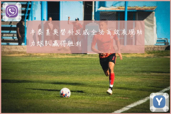 丰泰基奥替补发威全场高效表现助力球队赢得胜利