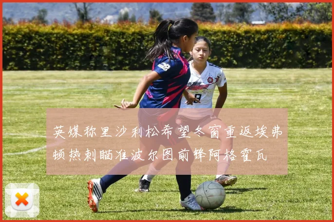 英媒称里沙利松希望冬窗重返埃弗顿热刺瞄准波尔图前锋阿格霍瓦
