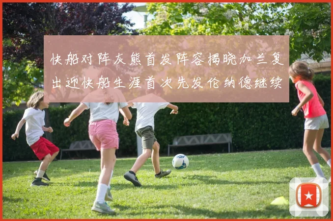 快船对阵灰熊首发阵容揭晓加兰复出迎快船生涯首次先发伦纳德继续出战