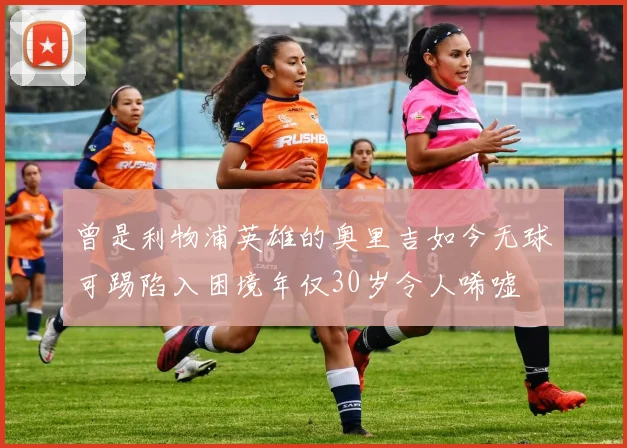 曾是利物浦英雄的奥里吉如今无球可踢陷入困境年仅30岁令人唏嘘