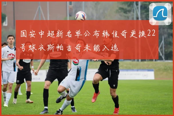 国安中超新名单公布韩佳奇更换22号球衣斯帕吉奇未能入选