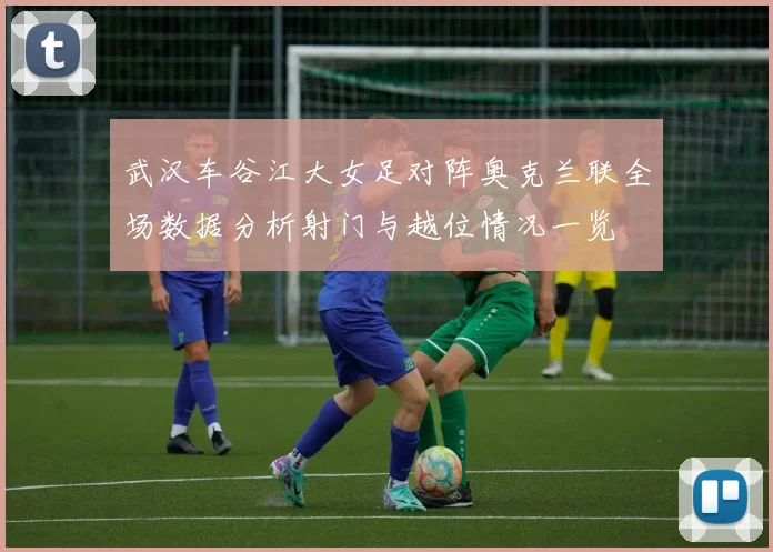 武汉车谷江大女足对阵奥克兰联全场数据分析射门与越位情况一览
