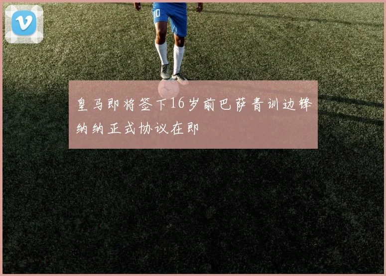 皇马即将签下16岁前巴萨青训边锋纳纳正式协议在即