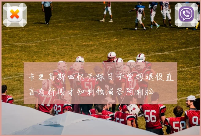 卡里乌斯回忆无球日子曾想退役直言看新闻才知利物浦签阿利松