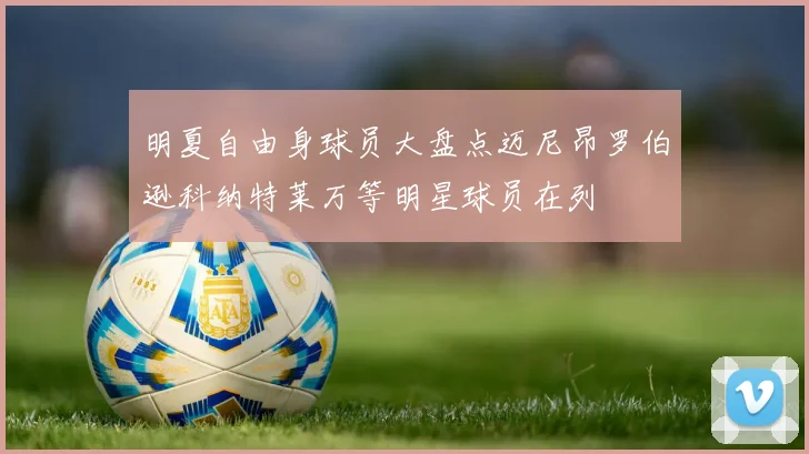 明夏自由身球员大盘点迈尼昂罗伯逊科纳特莱万等明星球员在列