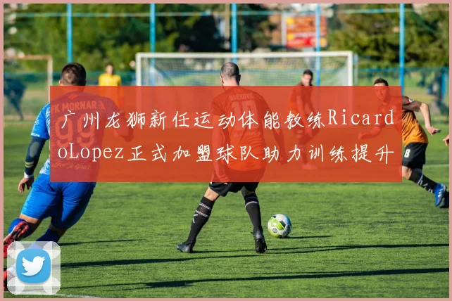 广州龙狮新任运动体能教练RicardoLopez正式加盟球队助力训练提升