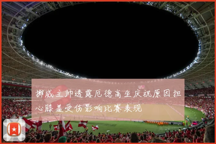 挪威主帅透露厄德高坐庆祝原因担心膝盖受伤影响比赛表现
