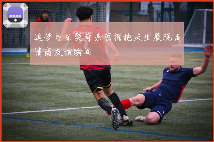 追梦与东契奇亲密拥抱庆生展现高情商友谊瞬间