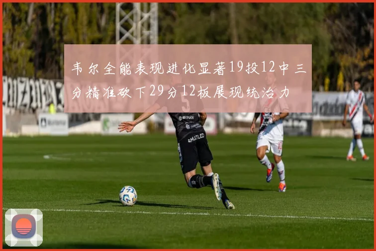 韦尔全能表现进化显著19投12中三分精准砍下29分12板展现统治力