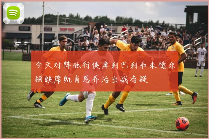 今天对阵独行侠库利巴利和米德尔顿缺席凯肖恩乔治出战存疑