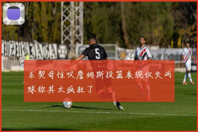 东契奇惊叹詹姆斯投篮表现仅失两球称其太疯狂了