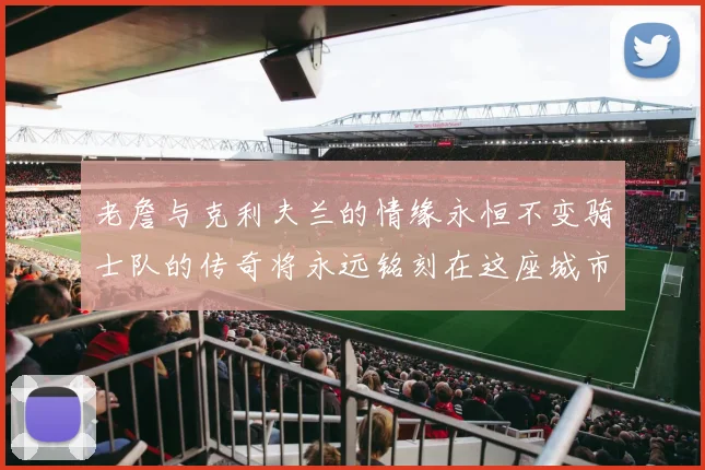 老詹与克利夫兰的情缘永恒不变骑士队的传奇将永远铭刻在这座城市