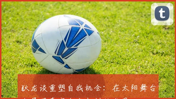 狄龙谈重塑自我机会：在太阳舞台上展现真实自我与训练成果