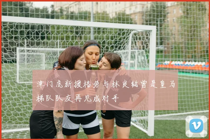 津门虎新援格劳与林良铭曾是皇马梯队队友再见成对手