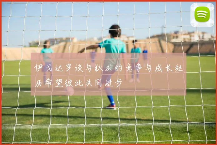 伊戈达罗谈与狄龙的竞争与成长经历希望彼此共同进步