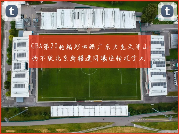 CBA第20轮精彩回顾广东力克天津山西不敌北京新疆遭同曦逆转辽宁大胜四川