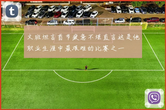 文班坦言首节疲惫不堪直言这是他职业生涯中最艰难的比赛之一
