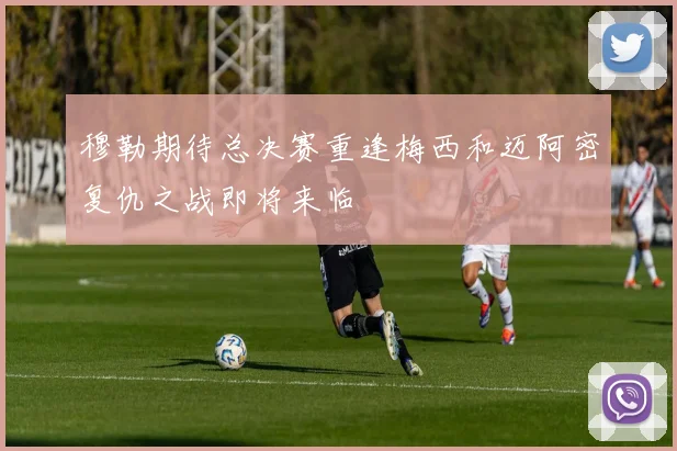 穆勒期待总决赛重逢梅西和迈阿密复仇之战即将来临