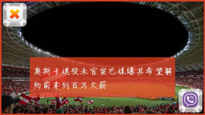 奥斯卡退役未官宣巴媒曝其希望解约前拿到百万欠薪