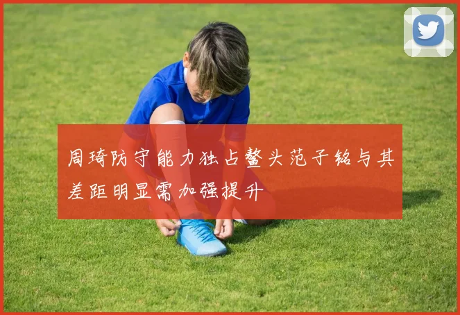 周琦防守能力独占鳌头范子铭与其差距明显需加强提升
